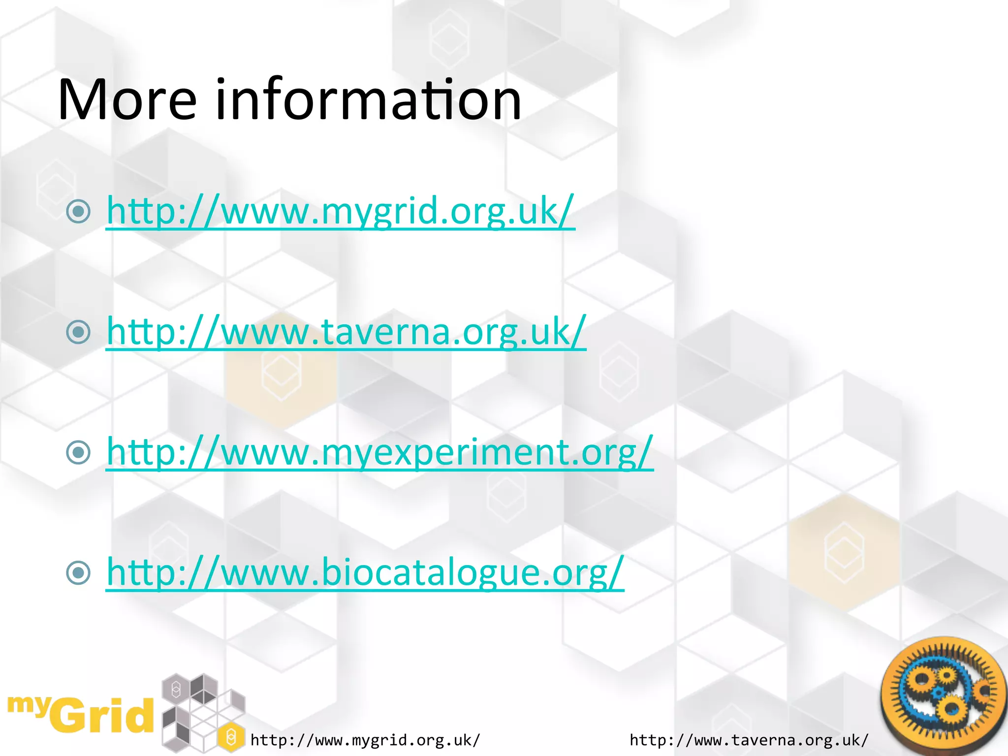 More	
  informa"on	
  
  hhp://www.mygrid.org.uk/	
  


  hhp://www.taverna.org.uk/	
  


  hhp://www.myexperiment.org/	
  


  hhp://www.biocatalogue.org/	
  
	
  

           http://www.mygrid.org.uk/	
     http://www.taverna.org.uk/	
  
 