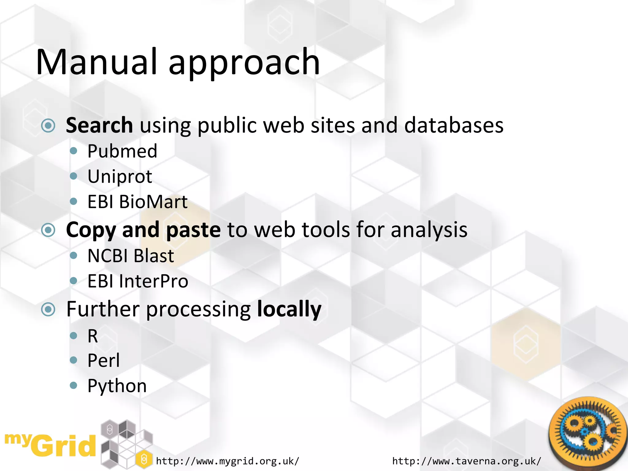 Manual	
  approach	
  
    Search	
  using	
  public	
  web	
  sites	
  and	
  databases	
  
       Pubmed	
  
       Uniprot	
  
       EBI	
  BioMart	
  
    Copy	
  and	
  paste	
  to	
  web	
  tools	
  for	
  analysis	
  
       NCBI	
  Blast	
  
       EBI	
  InterPro	
  
    Further	
  processing	
  locally	
  
       R	
  
       Perl	
  
       Python	
  


                     http://www.mygrid.org.uk/	
         http://www.taverna.org.uk/	
  
 