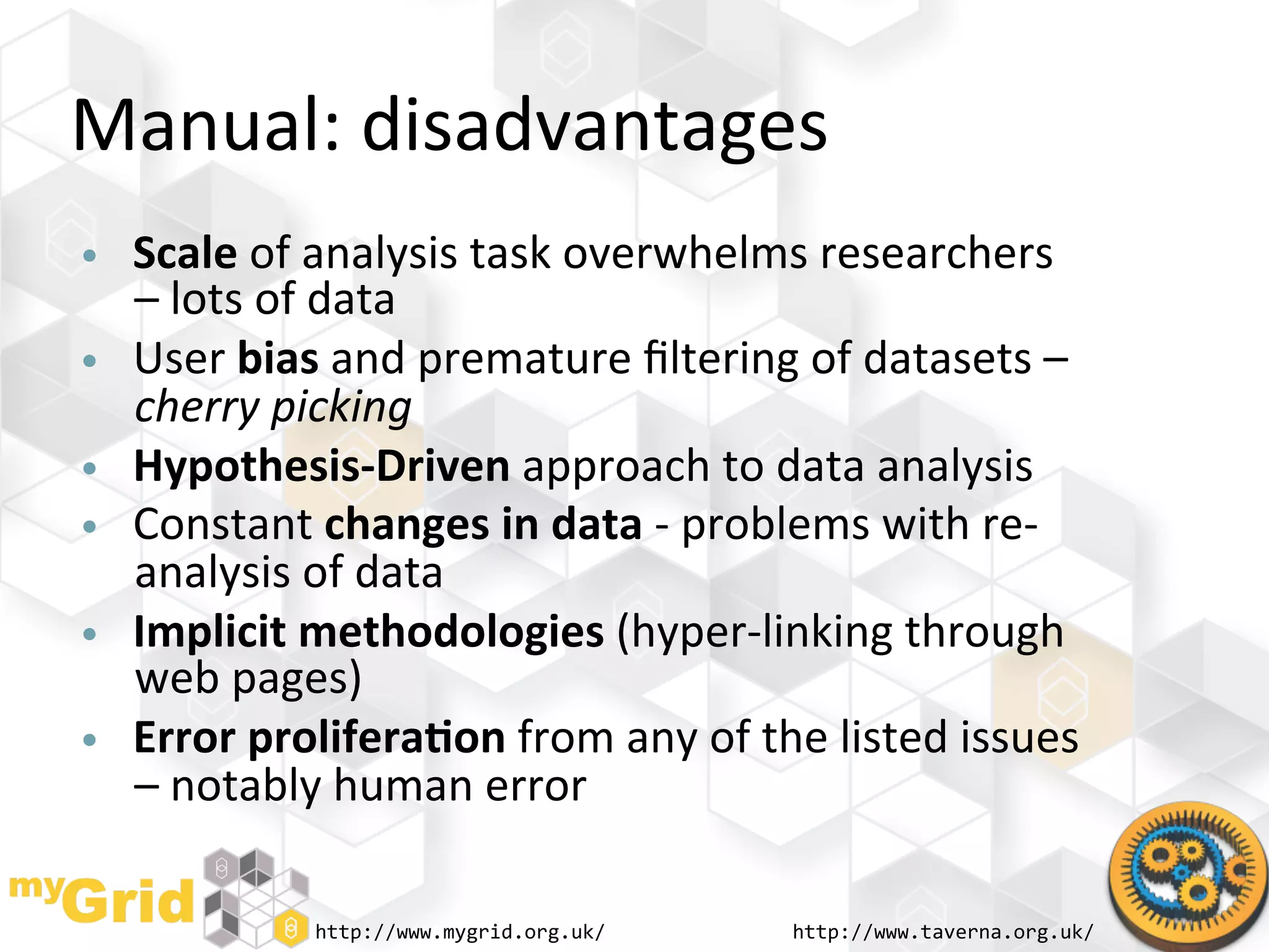 Manual:	
  disadvantages	
  
•    Scale	
  of	
  analysis	
  task	
  overwhelms	
  researchers	
  
     –	
  lots	
  of	
  data	
  
•    User	
  bias	
  and	
  premature	
  ﬁltering	
  of	
  datasets	
  –	
  
     cherry	
  picking	
  
•    Hypothesis-­‐Driven	
  approach	
  to	
  data	
  analysis	
  
•    Constant	
  changes	
  in	
  data	
  -­‐	
  problems	
  with	
  re-­‐
     analysis	
  of	
  data	
  
•    Implicit	
  methodologies	
  (hyper-­‐linking	
  through	
  
     web	
  pages)	
  
•    Error	
  prolifera)on	
  from	
  any	
  of	
  the	
  listed	
  issues	
  
     –	
  notably	
  human	
  error	
  

                  http://www.mygrid.org.uk/	
          http://www.taverna.org.uk/	
  
 