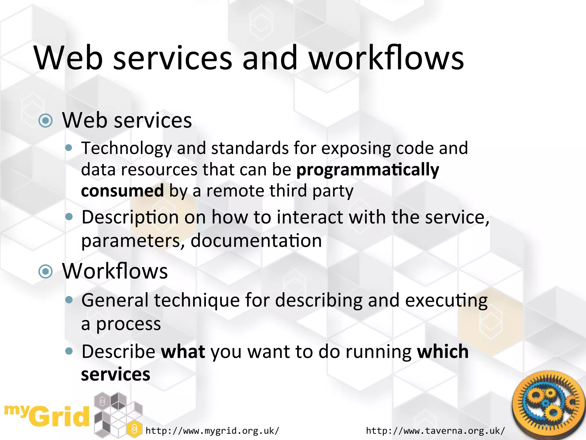 Web	
  services	
  and	
  workﬂows	
  
  Web	
  services	
  
     Technology	
  and	
  standards	
  for	
  exposing	
  code	
  and	
  
      data	
  resources	
  that	
  can	
  be	
  programma)cally	
  
      consumed	
  by	
  a	
  remote	
  third	
  party	
  
     Descrip"on	
  on	
  how	
  to	
  interact	
  with	
  the	
  service,	
  
       parameters,	
  documenta"on	
  
  Workﬂows	
  
     General	
  technique	
  for	
  describing	
  and	
  execu"ng	
  
       a	
  process	
  
      Describe	
  what	
  you	
  want	
  to	
  do	
  running	
  which	
  
       services	
  

                  http://www.mygrid.org.uk/	
           http://www.taverna.org.uk/	
  
 