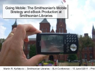 Going Mobile: The Smithsonian's Mobile
    Strategy and eBook Production at
          Smithsonian Libraries




Martin R. Kalfatovic :: Smithsonian Libraries :: SLA Conference :: 13 June 02011 :: Phila
 