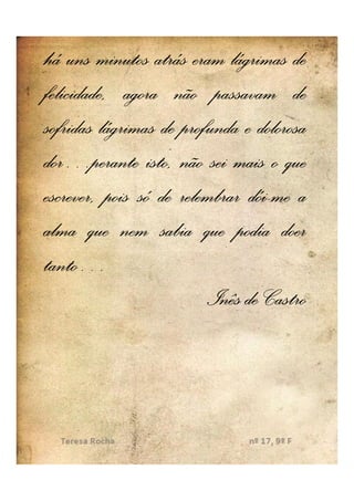 há uns minutos atrás eram lágrimas de
felicidade, agora não passavam de
sofridas lágrimas de profunda e dolorosa
dor…
dor…perante isto, não sei mais o que
                               dói-
escrever, pois só de relembrar dói-me a
alma que nem sabia que podia doer
tanto…
tanto…
                         Inês de Castro
 