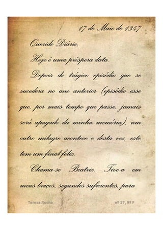 17 de Maio de 1347
    Querido Diário,
                          data.
    Hoje é uma próspera data.
    Depois do trágico episódio que se
sucedera no ano anterior (episódio esse
que, por mais tempo que passe, jamais
será apagado da minha memória), um
outro milagre acontece e desta vez, este
              feliz.
tem um final feliz.
    Chama- Beatriz. Tive-
    Chama-se Beatriz. Tive-a em
meus braços, segundos suficientes, para
 