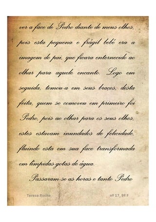 ver a face de Pedro diante de meus olhos,
pois esta pequena e frágil bebé era a
imagem do pai, que ficara enternecido ao
                     encanto.
olhar para aquele encanto. Logo em
          tomou-
seguida, tomou-a em seus braços, desta
feita, quem se comoveu em primeiro foi
Pedro, pois ao olhar para os seus olhos,
estes estavam inundados de felicidade,
fluindo esta em sua face transformada
                      água.
em límpidas gotas de água.
    Passaram-
    Passaram-se as horas e tanto Pedro
 