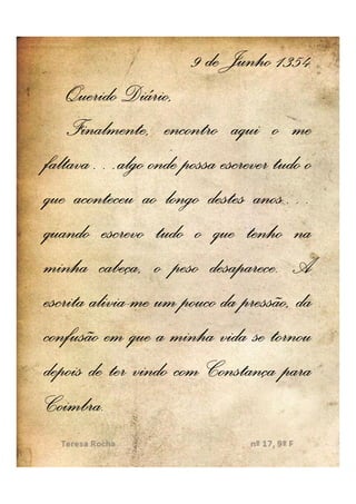 9 de Junho 1354
    Querido Diário,
    Finalmente, encontro aqui o me
faltava…
faltava…algo onde possa escrever tudo o
que aconteceu ao longo destes anos…
                                anos…
quando escrevo tudo o que tenho na
                         desaparece.
minha cabeça, o peso desaparece. A
        alivia-
escrita alivia-me um pouco da pressão, da
confusão em que a minha vida se tornou
depois de ter vindo com Constança para
Coimbra.
Coimbra.
 