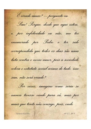É errado amar? – pergunto eu. eu.
    Sim! Porque, desde que aqui estou,
e, por infelicidade ou não, me ter
enamorado por Pedro e ter sido
correspondida que todos os dias são uma
luta contra o nosso amor, pois a sociedade
coloca o estatuto social acima de tudo, isso
sim, não será errado?
     Por vezes, imagino como seria se
nunca tivesse vindo para cá, mas por
mais que tente não consigo, pois, onde
 