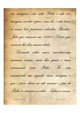 me imagino, não está Pedro e não me
imagino noutro espaço sem ele, e não teria
os meus três preciosos rebentos Beatriz,
João que nascera em 1349 e Dinis que
                      atrás.
nascera há dois meses atrás.
   Durante estes anos, aconteceram
imensas coisas, uma das quais o meu
casamento com Pedro. Foi um
                    Pedro.
casamento em segredo, nem imagino o
que o povo diria ou até mesmo o pai de
                   saber.
Pedro se viessem a saber. Talvez a nossa
 