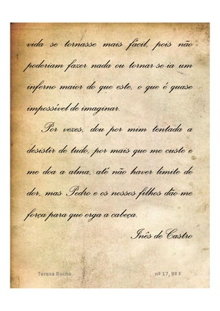 vida se tornasse mais fácil, pois não
poderiam fazer nada ou tornar-se--ia um
                          tornar-se
inferno maior do que este, o que é quase
impossível de imaginar.
              imaginar.
    Por vezes, dou por mim tentada a
desistir de tudo, por mais que me custe e
me doa a alma, até não haver limite de
                                    dão-
dor, mas Pedro e os nossos filhos dão-me
                      cabeça.
força para que erga a cabeça.
                           Inês de Castro
 