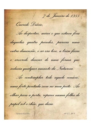 7 de Janeiro de 1355
   Querido Diário,
   Ao despertar, mirei o que estava fora
daquelas quatro paredes, parecia uma
outra dimensão, o ar era leve, a brisa fazia
o arvoredo dançar de uma forma que
seduzia qualquer amante da Natureza..
                             Natureza
   Ao contemplar todo aquele cenário,
                                 peito.
uma forte pontada soou no meu peito. Ao
olhar para a porta, reparei numa folha de
papel sob o chão, que dizia:
                      dizia:
 