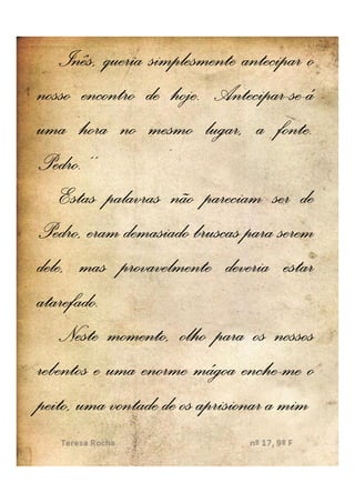 Inês, queria simplesmente antecipar o
nosso encontro de hoje. Antecipar-se-á
                    hoje. Antecipar-se-
uma hora no mesmo lugar, a fonte..    fonte
Pedro..’’
Pedro
    Estas palavras não pareciam ser de
Pedro, eram demasiado bruscas para serem
dele, mas provavelmente deveria estar
atarefado.
atarefado.
    Neste momento, olho para os nossos
rebentos e uma enorme mágoa enche--me o
                                enche
peito, uma vontade de os aprisionar a mim
 