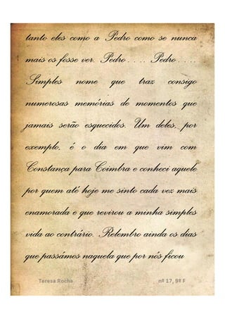 tanto eles como a Pedro como se nunca
mais os fosse ver. Pedro…. Pedro….
              ver. Pedro… Pedro…
Simples nome que traz consigo
numerosas memórias de momentos que
jamais serão esquecidos. Um deles, por
               esquecidos.
exemplo, é o dia em que vim com
Constança para Coimbra e conheci aquele
por quem até hoje me sinto cada vez mais
enamorada e que revirou a minha simples
vida ao contrário. Relembro ainda os dias
        contrário.
que passámos naquela que por nós ficou
 