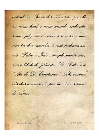 intitulada ‘Fonte dos Amores’, pois lá
é o nosso local, o nosso mundo, onde não
somos julgados e vivemos o nosso amor
sem ter de o esconder, é onde podemos ser
nós ‘Pedro e Inês’, simplesmente nós,
sem o título de ‘príncipe ‘D. Pedro’ e a
                          ‘D.
‘Aia de D. Constança’. Ali, éramos
                Constança’.
nós dois amantes da paixão, dois escravos
   Amor.
do Amor.
 