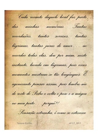 Cada recanto daquele local faz parte
das minhas memórias.. Tantas
                    memórias
recordações, tantos sorrisos, tantas
lágrimas, tantas juras de amor… ao
                              amor…
recordar todas elas, dou por mim, neste
instante, lavada em lágrimas, pois esses
            mostram-        longínquos.
momentos mostram-se tão longínquos. É
                                 lembro-
agonizante pensar assim, pois lembro-me
do rosto de Pedro e volta o peso e a mágoa
no meu peito… porquê?!
         peito… porquê?!
    Sensação estranha, é como se estivesse
 