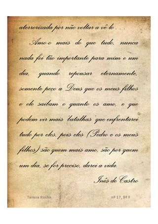 aterrorizada por não voltar a vê-lo…
                               vê-lo…
    Amo-
    Amo-o mais do que tudo, nunca
nada foi tão importante para mim e um
dia, quando repousar eternamente,
somente peço a Deus que os meus filhos
e ele saibam o quanto os amo, e que
podem vir mais ‘batalhas’ que enfrentarei
tudo por eles, pois eles (Pedro e os meus
filhos) são quem mais amo, são por quem
um dia, se for preciso, darei a vida.
                                vida.
                           Inês de Castro
 