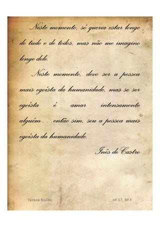 Neste momento, só queria estar longe
de tudo e de todos, mas não me imagino
      dele.
longe dele.
    Neste momento, devo ser a pessoa
mais egoísta da humanidade, mas se ser
egoísta é amar intensamente
alguém…
alguém…então sim, sou a pessoa mais
egoísta da humanidade..
            humanidade
                         Inês de Castro
 