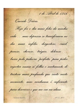 1 de Abril de 1346
    Querido Diário,
    Hoje foi o dia mais feliz da minha
vida…
vida…mas depressa se transformou no
dia mais infeliz, desgostoso, cruel,
                             doloroso…
penoso, choroso, trágico, doloroso…
busco pela palavra ‘perfeita’ para poder
injectar numa só folha o sentimento de
tristeza mais profunda que sinto neste
momento, mas nenhuma é suficiente
para descrever o que me vai na alma..
                               alma
 