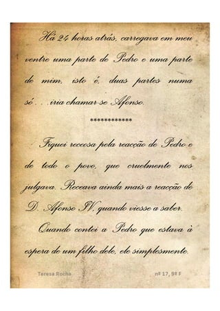 Há 24 horas atrás, carregava em meu
ventre uma parte de Pedro e uma parte
de mim, isto é, duas partes numa
só…iria chamar--se Afonso..
só… chamar Afonso
                ************
   Fiquei receosa pela reacção de Pedro e
de todo o povo, que cruelmente nos
julgava.
julgava. Receava ainda mais a reacção de
D. Afonso IV, quando viesse a saber.saber.
   Quando contei a Pedro que estava à
espera de um filho dele, ele simplesmente..
                             simplesmente
 