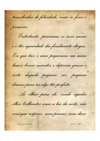 transbordou de felicidade, como se fosse o
primeiro.
primeiro.
    Entretanto, passaram os nove meses
                                   chegou.
e o tão aguardado dia finalmente chegou.
Eis que tive o meu pequenino em meus
braços breves minutos e depressa gravei o
rosto daquele pequeno ser, pequeno
                         perfeito.
demais para ser algo tão perfeito.
    Ao olhar para ele, vendo aqueles
olhos brilhantes como a luz da noite, não
consegui respirar, nem pensar, nem dizer
 