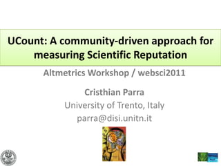 UCount: A community-driven approach for measuring Scientific Reputation Altmetrics Workshop / websci2011  Cristhian Parra University of Trento, Italy parra@disi.unitn.it 