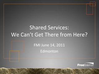 Shared Services:We Can’t Get There from Here?  FMI June 14, 2011 Edmonton 
