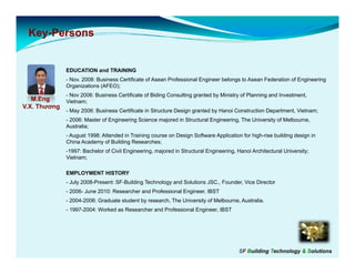Key-
 Key-Persons


             EDUCATION and TRAINING
             - Nov. 2008: Business Certificate of Asean Professional Engineer belongs to Asean Federation of Engineering
             Organizations (AFEO);
             - Nov 2006: Business Certificate of Biding Consulting granted by Ministry of Planning and Investment,
   M.Eng    Vietnam;
V.X. Thương
             - May 2006: Business Certificate in Structure Design granted by Hanoi Construction Department, Vietnam;
             - 2006: Master of Engineering Science majored in Structural Engineering The University of Melbourne
                                                                         Engineering,                  Melbourne,
             Australia;
             - August 1998: Attended in Training course on Design Software Application for high-rise building design in
             China Academy of Building Researches;
             -1997: Bachelor of Civil Engineering, majored in Structural Engineering, Hanoi Architectural University;
             Vietnam;

             EMPLOYMENT HISTORY
             - July 2008-Present: SF-Building Technology and Solutions JSC., Founder, Vice Director
             - 2006- June 2010: Researcher and Professional Engineer, IBST
             - 2004-2006: Graduate student by research, The University of Melbourne, Australia.
             - 1997-2004: Worked as Researcher and Professional Engineer, IBST




                                                                                       SF Building Technology & Solutions
 