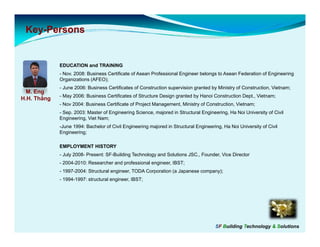 Key-
 Key-Persons


             EDUCATION and TRAINING
             - Nov. 2008: Business Certificate of Asean Professional Engineer belongs to Asean Federation of Engineering
             Organizations (AFEO);
             - June 2006: Business Certificates of Construction supervision granted by Ministry of Construction, Vietnam;
  M. Eng
             - May 2006: Business Certificates of Structure Design granted by Hanoi Construction Dept., Vietnam;
H.H. Thắng
             - Nov 2004: Business Certificate of Project Management, Ministry of Construction, Vietnam;
             - Sep. 2003: Master of Engineering Science, majored in Structural Engineering, Ha Noi University of Civil
             Engineering, Viet Nam;
             -June 1994: Bachelor of Civil Engineering majored in Structural Engineering, Ha Noi University of Civil
             Engineering;

             EMPLOYMENT HISTORY
             - July 2008- Present: SF-Building Technology and Solutions JSC., Founder, Vice Director
             - 2004-2010: Researcher and professional engineer, IBST;
             - 1997 2004 Structural engineer TODA Corporation (a Japanese compan )
               1997-2004: Str ct ral engineer,                            company);
             - 1994-1997: structural engineer, IBST;




                                                                                      SF Building Technology & Solutions
 