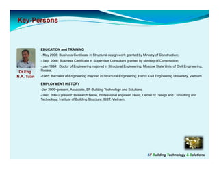 Key-
Key-Persons



            EDUCATION and TRAINING
            - May 2006: Business Certificate in Structural design work granted by Ministry of Construction;
            - Sep. 2006: Business Certificate in Supervisor Consultant granted by Ministry of Construction;
            - Jan 1994: Doctor of Engineering majored in Structural Engineering, Moscow State Univ. of Civil Engineering,
 Dr.Engg    Russia;
N.A. Tuấn   -1985: Bachelor of Engineering majored in Structural Engineering, Hanoi Civil Engineering University, Vietnam.

            EMPLOYMENT HISTORY
            -Jan 2009~present, Associate, SF-Building Technology and Solutions.
            - Dec 2004~ present: Research fellow Professional engineer Head Center of Design and Consulting and
              Dec.                            fellow,              engineer, Head,
            Technology, Institute of Building Structure, IBST, Vietnam;




                                                                                     SF Building Technology & Solutions
 