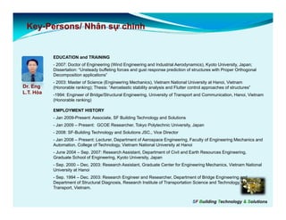 Key-
 Key-Persons/ Nhân sự chính


           EDUCATION and TRAINING
           - 2007: Doctor of Engineering (Wind Engineering and Industrial Aerodynamics), Kyoto University, Japan;
           Dissertation: “Unsteady buffeting f
           Di    t ti    “U t d b ff ti forces and gust response prediction of structures with Proper Orthogonal
                                                    d     t              di ti  f t t        ith P      O th      l
           Decomposition applications”
           - 2003: Master of Science (Engineering Mechanics), Vietnam National University at Hanoi, Vietnam
Dr. Eng    (Honorable ranking); Thesis: “Aeroelastic stability analysis and Flutter control approaches of structures”
L.T. Hòa   -1994: Engineer of Bridge/Structural Engineering, University of Transport and Communication, Hanoi, Vietnam
            1994:
           (Honorable ranking)

           EMPLOYMENT HISTORY
           - Jan 2009-Present: Associate, SF Building Technology and Solutions
           - J 2009 – P
             Jan      Present: GCOE Researcher, Tokyo Polytechnic University, Japan
                            t       R      h T k P l t h i U i           it J
           - 2008: SF-Building Technology and Solutions JSC., Vice Director
           - Jan 2008 – Present: Lecturer, Department of Aerospace Engineering, Faculty of Engineering Mechanics and
           Automation, College of Technology, Vietnam National University at Hanoi
           - June 2004 – Sep 2007: Research Assistant Department of Civil and Earth Resources Engineering
                         Sep.                Assistant,                                       Engineering,
           Graduate School of Engineering, Kyoto University, Japan
           - Sep. 2000 – Dec. 2003: Research Assistant, Graduate Center for Engineering Mechanics, Vietnam National
           University at Hanoi
           - Sep. 1994 – Dec. 2003: Research Engineer and Researcher, Department of Bridge Engineering and
               p                                 g                      ,   p               g     g      g
           Department of Structural Diagnosis, Research Institute of Transportation Science and Technology, Ministry of
           Transport, Vietnam.


                                                                                     SF Building Technology & Solutions
 