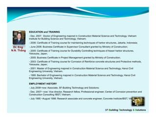 EDUCATION and TRAINING
             - Dec. 2007: Doctor of Engineering majored in Construction Material Science and Technology, Vietnam
             Institute for Building Science and Technology, Vietnam;
             - 2006: Certificate of Training course for maintaining techniques of harbor structures, Jakarta, Indonesia;
 Dr. Eng     - June 2006: Business Certificate in Supervisor Consultant granted by Ministry of Construction;
N.N. Thắng   - 2005: Certificate of Training course for Durability Controlling techniques of Asean harbor structures,
             Yokosuka, Japan;
             - 2005: Business Certificate in Project Management granted by Ministry of Construction;
             - 2003: Certificate of Training course for Corrosion of Reinforce concrete structures and Protective methods,
             Yokosuka, Japan;
             - 2001: Master of Engineering majored in Construction Material S
                             f                        C                     Science and Technology, Hanoi C
                                                                                                          Civil
             Engineering University, Vietnam.
             - 1995: Bachelor of Engineering majored in Construction Material Science and Technology, Hanoi Civil
             Engineering University, Vietnam.

             EMPLOYMENT HISTORY
             - July 2008~now: Associate, SF-Building Technology and Solutions;
             - Dec. 2007~ now: Vice director, Research fellow, Professional engineer, Center of Corrosion prevention and
             Construction Consulting /IBST, Vietnam;
             - J l 1995 ~August 1998: Research associate and concrete engineer, Concrete Institute/IBST, Vi t
               July      A    t 1998 R       h      i t    d       t     i      C     t I tit t /IBST Vietnam



                                                                                        SF Building Technology & Solutions
 