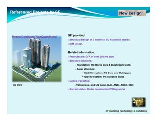 Referenced Projects by SF                                                     New Design




Hesco Dominium/ VanQuan/Hanoi
                VanQuan/Hanoi   SF’
                                SF’ provided:
                                oStructural Design of 3 towers of 35, 45 and 50 stories;
                                oBIM Design.


                                Related information:
                                oProject scale: GFA of over 250,000 sqm.
                                oStructure solutions:
                                      - Foundation: RC Bored piles & Diaphragm walls;
                                      -S
                                       Super structure:
                                              t   t
                                            + Stability system: RC Core and Outrigger;
                                            + Gravity system: Pre-stressed Slabs
                                                              Pre-
                                oCodes of practice:
 3D View                              -Vietnamese- and US Codes (ACI, ANSI, ASCE, IBC);
                                       Vietnamese-
                                oCurrent status: Under construction/ Pilling works




                                                                 SF Building Technology & Solutions
 