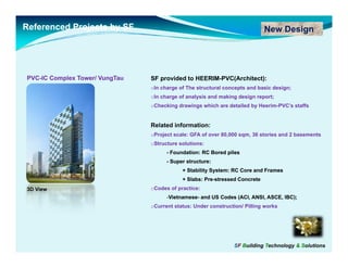 Referenced Projects by SF                                                    New Design




PVC-
PVC-IC Complex Tower/ VungTau   SF provided to HEERIM-PVC(Architect):
                                oIn charge of The structural concepts and basic design;
                                oIn charge of analysis and making design report;
                                oChecking drawings which are detailed by Heerim-PVC’s staffs


                                Related information:
                                oProject scale: GFA of over 80,000 sqm, 36 stories and 2 basements
                                oStructure solutions:
                                      -F
                                       Foundation: RC Bored piles
                                           d ti       B   d il
                                      - Super structure:
                                            + Stability System: RC Core and Frames
                                            + Slabs: Pre-stressed Concrete
                                                     Pre-
3D View                         oCodes of practice:
                                      -Vietnamese- and US Codes (ACI, ANSI, ASCE, IBC);
                                       Vietnamese-
                                oCurrent status: Under construction/ Pilling works




                                                                SF Building Technology & Solutions
 