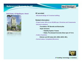 Referenced Projects by SF                                                     New Design


Gold Hotel, 43 NgoQuyen, Hanoi
               NgoQuyen,         SF provided:
                                 oStructural design of 13 stories building;


                                 Related information:
                                           f
                                 oProject scale: GFA of over 80,000 sqm, 36 stories and 2 basements
                                 oStructure solutions:
                                       - Foundation: RC Barrette and Bored piles
                                       - Super structure:
                                             + Stability System: Frames
 3D View                                     + Slabs: Pre-stressed Concrete (Clear span of 12 m)
                                                      Pre-
                                 oCodes of practice:
                                           p
                                       -Vietnam and US Codes (ACI, ANSI, ASCE, IBC);
                                 oCurrent status: Completed (Structure)




                                                                   SF Building Technology & Solutions
 