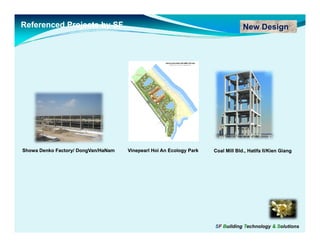 Referenced Projects by SF                                                         New Design




Showa Denko Factory/ DongVan/HaNam
                     DongVan/        Vinepearl Hoi An Ecology Park   Coal Mill Bld., Hatifa II/Kien Giang
                                                                                            II/Kien




                                                                     SF Building Technology & Solutions
 