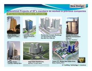 New Design

Referenced Projects of SF’s members as worked in previous companies
SF’s key-members have been worked at IBST and others




 Rose Garden               Lamvien Tower              Residential Complex Buildings            Group of 6 silos/
 5 Nguyen Tri Thanh        Nguyen Phong Sac           and Sport/Green Park,                    Nghison Cement Pant
 Hanoi                     Hanoi                      Dien Bien Phu, HCM City                  Phase II
                                                                                               Nghi Son Thanhhoa
                                                                                                    Son,




 Ellipse Tower,                  High-Class Apartments,                 Tower CT7, Molao New Urban Area,
 Tran Phu, Hadong, Hanoi         My Dinh, Tu Liem, Hanoi                Molao, Hadong, Hanoi
                                                                                       SF Building Technology & Solutions
 