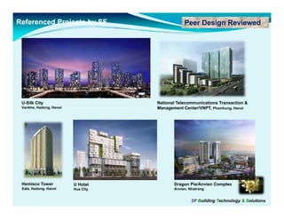 Referenced Projects by SF                       Peer Design Reviewed




 U-Silk City                        National Telecommunications Transaction &
 Vankhe, Hadong, Hanoi              Management Center/VNPT, Phamhung, Hanoi




 Hemisco Tower           U Hotel           Dragon Pie/Anvien Complex
 Xala, Hadong, Hanoi     Hue City          Anvien, Nhatrang


                                                    SF Building Technology & Solutions
 