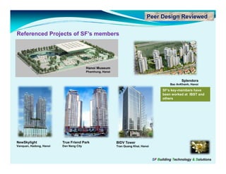 Peer Design Reviewed


Referenced P j t of SF’s members
R f      d Projects f SF’   b




                                         Hanoi Museum
                                         Phamhung, Hanoi


                                                                                                     Splendora
                                                                                              Bac AnKhanh, Hanoi

                                                                                          SF’s key-members have
                                                                                          been worked at IBST and
                                                                                          others




NewSkylight              True Friend Park                  BIDV T
                                                                Tower
Vanquan, Hadong, Hanoi   Dan Nang City                     Tran Quang Khai, Hanoi



                                                                                    SF Building Technology & Solutions
 