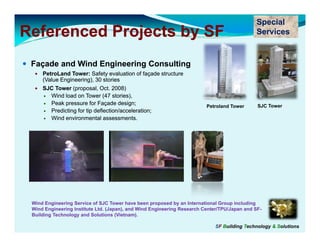 Special
Referenced Projects by SF                                                                    Services


 Façade and Wind Engineering Consulting
     PetroLand Tower: Safety evaluation of façade structure
     (Value Engineering), 30 stories
     SJC Tower (proposal, Oct. 2008)
       Wind load on Tower (47 stories),
       Peak pressure for Façade design;                                   et o a d o e
                                                                         Petroland Tower      SJC Tower
       Predicting for tip deflection/acceleration;
       Wind environmental assessments.




 Wind Engineering S
                  Service of S C Tower have been proposed by an International G
                            f SJC                                              Group including
 Wind Engineering Institute Ltd. (Japan), and Wind Engineering Research Center/TPU/Japan and SF-
 Building Technology and Solutions (Vietnam).

                                                                            SF Building Technology & Solutions
 