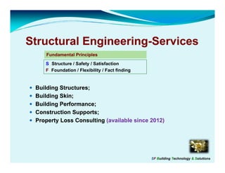 Structural Engineering-Services
           Engineering-
     Fundamental Principles
     F d     t lP i i l
    S: Structure / Safety / Satisfaction
    F: Foundation / Flexibility / Fact finding


 Building Structures;
 Building Skin;
 Building Performance;
 Construction Supports;
 P
 Property L
        t Loss CConsulting (
                      lti  (available since 2012)
                               il bl i      2012)




                                                 SF Building Technology & Solutions
 