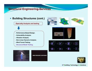 Structural Engineering-Services
           Engineering-


  Building Structures (cont.)
    oSpecialty Analysis and testing




     oPerformance-Based Design;
     oVulnerability Analysis;
     oVibration Analysis;
     oNon Linear Dynamic Analysis;
     oNon-Linear
     oWind Tunnel Testing;
     oStructural Model Testing;




                                      SF Building Technology & Solutions
 
