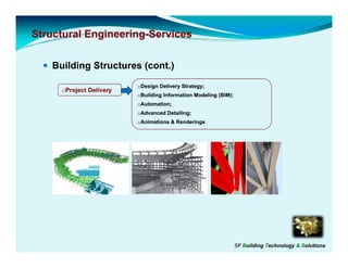 Structural Engineering-Services
           Engineering-

   Building Structures (cont.)
                         oDesign Delivery Strategy;
     oProject Delivery
                         oBuilding Information Modeling (BIM);
                         oAutomation;
                         oAdvanced Detailing;
                         oAnimations & Renderings




                                                                 SF Building Technology & Solutions
 