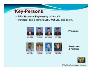 Key-
Key-Persons
  y
 SF’s Structural Engineering: >20 staffs;
 Partners: Yukio Tamura Lab., WEI Ltd., and so on.



                                                                      Principles

          Dr. Eng     Dr. Eng        M.Eng        M. Eng
         L.T. Giang   N.H. Hà     V.X. Thương   H.H. Thắng




                                                                      Associates
                                                                      & Partners
          Dr.Eng       Dr. Eng     Dr. Eng       Dr. Eng
         N.A. Tuấn    T.H. Quân    L.T. Hòa     N.N. Thắng




                                                             SF Building Technology & Solutions
 