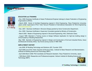 Key-
Key-Persons

             EDUCATION and TRAINING
             - Nov. 2008: Business Certificate of Asean Professional Engineer belongs to Asean Federation of Engineering
             Organizations (AFEO);
             - March 2008: Doctor of Architect Engineering majored in Wind Engineering, Tokyo Polytechnic University,
             Japan (under supervised of Prof. Yukio Tamura /President of International Association for Wind Engineering,
 Dr. Eng     http://www.iawe.org/)
L.T. Giang
             - Dec. 2001: Business Certificate in Structure Design granted by Hanoi Construction Department;
             - Nov 2000: Business Certificate in Supervisor Consultant granted by Ministry of Construction
               Nov.                                                                           Construction.
             - March 2000: Master of Engineering majored in Structural Engineering, HAU, Distinction Class;
             - August 1998: Attended in Training course on Design Software Application for high-rise building design in
             China Academy of Building Researches;
             -May 1995: Bachelor of Engineering majored in Design and Construction of Civil and Industrial Works, Hanoi
              May                                                                                          Works
             Architectural University (HAU). Top honors during course of 1990-1995.

             EMPLOYMENT HISTORY
             - July 2008: SF-Building Technology and Solutions JSC, Founder, CEO.
             - April 2008-June 2010: Head, Dynamic & Structure Dept., Institute for Basic Research and Standardization,
             Institute for Building Science and Technology (IBST);
             - April 2005-March 2008: PhD Candidate and Research Assistant, Tokyo Polytechnic University, Japan;
             - 1995-March 2005: Researcher and Professional engineer, Vietnam Institute for Building Science and
             Technology (IBST).
                        (IBST)




                                                                                   SF Building Technology & Solutions
 