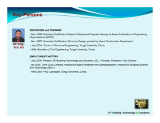 Key-
Key-Persons


          EDUCATION and TRAINING
          - Nov. 2008: Business Certificate of Asean Professional Engineer belongs to Asean Federation of Engineering
          Organizations (
             g          (AFEO););
          - Nov. 2007: Business Certificate in Structure Design granted by Hanoi Construction Department.
Dr. Eng   - July 2004: Doctor of Structural Engineering, Tongji University, China.
N.H. Hà
          -1999: Bachelor of Civil Engineering, Tongji University, China.

          EMPLOYMENT HISTORY
          - July 2008- Present: SF-Building Technology and Solutions JSC., Founder, President, Vice Director.
          -Jan 2005- June 2010: Director, Institute for Basic Research and Standardization, Institute for Building Science
          and Technology (IBST);
          -1999-2004: PhD Candidate, Tongji University, China.




                                                                                     SF Building Technology & Solutions
 