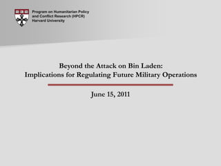 Program on Humanitarian Policy and Conflict Research (HPCR) Harvard University Beyond the Attack on Bin Laden: Implications for Regulating Future Military Operations June 15, 2011 