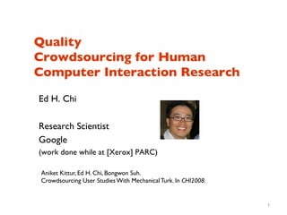 Quality 
Crowdsourcing for Human
Computer Interaction Research	


Ed H. Chi	

	

Research Scientist	

Google	

(work done while at [Xerox] PARC)	


 Aniket Kittur, Ed H. Chi, Bongwon Suh. 	

 Crowdsourcing User Studies With Mechanical Turk. In CHI2008.	



                                                                   1
 