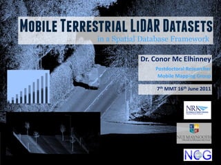 Mobile Terrestrial LiDAR Datasets
             in a Spatial Database Framework

                        Dr. Conor Mc Elhinney
                             Postdoctoral Researcher
                              Mobile Mapping Group

                             7th MMT 16th June 2011
 