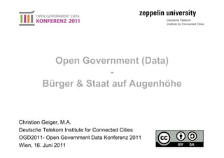 Open Government (Data)
                      -
        Bürger & Staat auf Augenhöhe


Christian Geiger, M.A.
Deutsche Telekom Institute for Connected Cities
OGD2011- Open Government Data Konferenz 2011
Wien, 16. Juni 2011
 