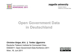 Open Government Data
               in Deutschland


Christian Geiger, M.A. || Twitter: @geichris
Deutsche Telekom Institute for Connected Cities
OGD2011- Open Government Data Konferenz 2011
Wien, 16. Juni 2011
 