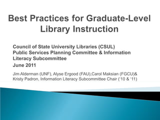 Council of State University Libraries (CSUL)
Public Services Planning Committee & Information
Literacy Subcommittee
June 2011
Jim Alderman (UNF), Alyse Ergood (FAU),Carol Maksian (FGCU)&
Kristy Padron, Information Literacy Subcommittee Chair (‘10 & ‘11)
 