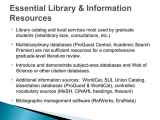   Library catalog and local services most used by graduate
    students (interlibrary loan, consultations, etc.)
   Multidisciplinary databases (ProQuest Central, Academic Search
    Premier) are not sufficient resources for a comprehensive
    graduate-level literature review.
   Introduce and demonstrate subject-area databases and Web of
    Science or other citation databases.
   Additional information sources: WorldCat, SUL Union Catalog,
    dissertation databases (ProQuest & WorldCat), controlled
    vocabulary sources (MeSH, CINAHL headings, thesauri)
   Bibliographic management software (RefWorks, EndNote)
 